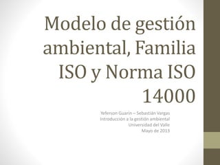 Modelo de gestión
ambiental, Familia
ISO y Norma ISO
14000
Yeferson Guarín – Sebastián Vargas
Introducción a la gestión ambiental
Universidad del Valle
Mayo de 2013
 