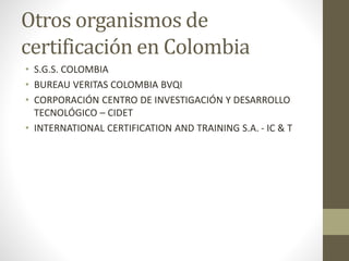 Otros organismos de
certificación en Colombia
• S.G.S. COLOMBIA
• BUREAU VERITAS COLOMBIA BVQI
• CORPORACIÓN CENTRO DE INVESTIGACIÓN Y DESARROLLO
TECNOLÓGICO – CIDET
• INTERNATIONAL CERTIFICATION AND TRAINING S.A. - IC & T
 