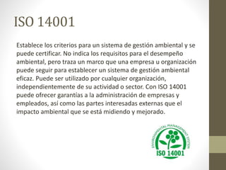 ISO 14001
Establece los criterios para un sistema de gestión ambiental y se
puede certificar. No indica los requisitos para el desempeño
ambiental, pero traza un marco que una empresa u organización
puede seguir para establecer un sistema de gestión ambiental
eficaz. Puede ser utilizado por cualquier organización,
independientemente de su actividad o sector. Con ISO 14001
puede ofrecer garantías a la administración de empresas y
empleados, así como las partes interesadas externas que el
impacto ambiental que se está midiendo y mejorado.
 