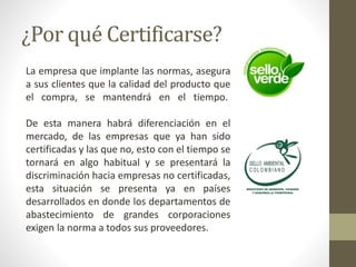 ¿Por qué Certificarse?
La empresa que implante las normas, asegura
a sus clientes que la calidad del producto que
el compra, se mantendrá en el tiempo.
De esta manera habrá diferenciación en el
mercado, de las empresas que ya han sido
certificadas y las que no, esto con el tiempo se
tornará en algo habitual y se presentará la
discriminación hacia empresas no certificadas,
esta situación se presenta ya en países
desarrollados en donde los departamentos de
abastecimiento de grandes corporaciones
exigen la norma a todos sus proveedores.
 
