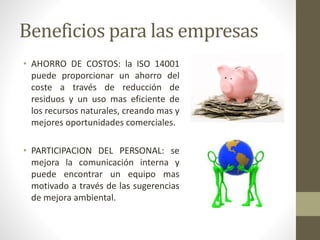 Beneficios para las empresas
• AHORRO DE COSTOS: la ISO 14001
puede proporcionar un ahorro del
coste a través de reducción de
residuos y un uso mas eficiente de
los recursos naturales, creando mas y
mejores oportunidades comerciales.
• PARTICIPACION DEL PERSONAL: se
mejora la comunicación interna y
puede encontrar un equipo mas
motivado a través de las sugerencias
de mejora ambiental.
 