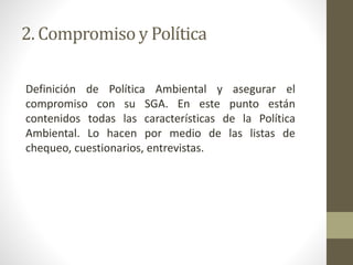 2. Compromiso y Política
Definición de Política Ambiental y asegurar el
compromiso con su SGA. En este punto están
contenidos todas las características de la Política
Ambiental. Lo hacen por medio de las listas de
chequeo, cuestionarios, entrevistas.
 
