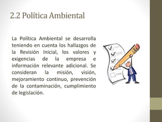 2.2 Política Ambiental
La Política Ambiental se desarrolla
teniendo en cuenta los hallazgos de
la Revisión Inicial, los valores y
exigencias de la empresa e
información relevante adicional. Se
consideran la misión, visión,
mejoramiento continuo, prevención
de la contaminación, cumplimiento
de legislación.
 