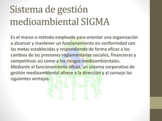 Es el marco o método empleado para orientar una organización
a alcanzar y mantener un funcionamiento en conformidad con
las metas establecidas y respondiendo de forma eficaz a los
cambios de las presiones reglamentarias sociales, financieras y
competitivas así como a los riesgos medioambientales.
Mediante el funcionamiento eficaz, un sistema corporativo de
gestión medioambiental ofrece a la dirección y al consejo las
siguientes ventajas:
Sistema de gestión
medioambiental SIGMA
 