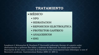 TRATAMIENTO
MÉDICO:
 NPO
 HIDRATACION
 REPOSICION ELECTROLITICA
 PROTECTOR GASTRICO
 ANALGESICOS
 SNG
Langhorst J, Schumacher B. Deselaers T. Successful endoscopic therapy of a gastric outlet
obstruction due a gallstone Íleo biliar y síndrome de Bouveret. Lo mismo pero distinto 93
Descripción de dos casos y revisión de la literatura with intracorporeal laser lithotripsy: a case of
Bouveret’s syndrome. Gastrintestinal Endosc 2000; 51: 209-13.
 