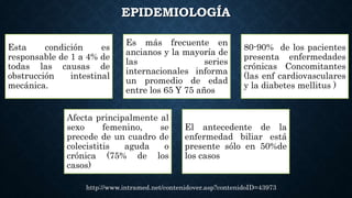 EPIDEMIOLOGÍA
http://www.intramed.net/contenidover.asp?contenidoID=43973
Esta condición es
responsable de 1 a 4% de
todas las causas de
obstrucción intestinal
mecánica.
Es más frecuente en
ancianos y la mayoría de
las series
internacionales informa
un promedio de edad
entre los 65 Y 75 años
80-90% de los pacientes
presenta enfermedades
crónicas Concomitantes
(las enf cardiovasculares
y la diabetes mellitus )
Afecta principalmente al
sexo femenino, se
precede de un cuadro de
colecistitis aguda o
crónica (75% de los
casos)
El antecedente de la
enfermedad biliar está
presente sólo en 50%de
los casos
 