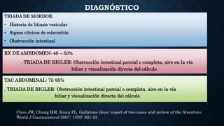 DIAGNÓSTICO
RX DE AMBDOMEN: 40 – 50%
. TRIADA DE RIGLER: Obstrucción intestinal parcial o completa, aire en la vía
biliar y visualización directa del cálculo
TRIADA DE MORDOR:
• Historia de litiasis vesicular
• Signos clínicos de colecistitis
• Obstrucción intestinal
TAC ABDOMINAL: 75-85%
. TRIADA DE RIGLER: Obstrucción intestinal parcial o completa, aire en la vía
biliar y visualización directa del cálculo
Chou JW, Chang HH, Kuan FL. Gallstone ileus: report of two cases and review of the literature.
World J Gastroenterol 2007; 13(8): 821-25.
 