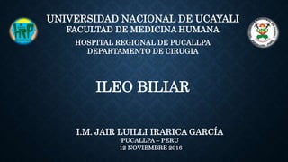 ILEO BILIAR
I.M. JAIR LUILLI IRARICA GARCÍA
PUCALLPA – PERU
12 NOVIEMBRE 2016
UNIVERSIDAD NACIONAL DE UCAYALI
FACULTAD DE MEDICINA HUMANA
HOSPITAL REGIONAL DE PUCALLPA
DEPARTAMENTO DE CIRUGIA
 