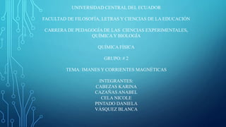 UNIVERSIDAD CENTRAL DEL ECUADOR
FACULTAD DE FILOSOFÍA, LETRAS Y CIENCIAS DE LA EDUCACIÓN
CARRERA DE PEDAGOGÍA DE LAS CIENCIAS EXPERIMENTALES,
QUÍMICA Y BIOLOGÍA
QUÍMICA FÍSICA
GRUPO: # 2
TEMA: IMANES Y CORRIENTES MAGNÉTICAS
INTEGRANTES:
CABEZAS KARINA
CAZAÑAS ANABEL
CELA NICOLE
PINTADO DANIELA
VÁSQUEZ BLANCA
 