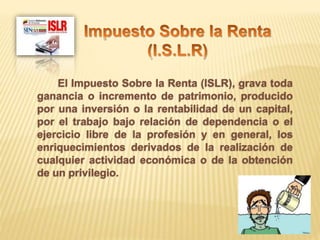El Impuesto Sobre la Renta (ISLR), grava toda
ganancia o incremento de patrimonio, producido
por una inversión o la rentabilidad de un capital,
por el trabajo bajo relación de dependencia o el
ejercicio libre de la profesión y en general, los
enriquecimientos derivados de la realización de
cualquier actividad económica o de la obtención
de un privilegio.
 