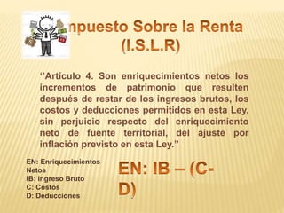 ‘’Artículo 4. Son enriquecimientos netos los
incrementos de patrimonio que resulten
después de restar de los ingresos brutos, los
costos y deducciones permitidos en esta Ley,
sin perjuicio respecto del enriquecimiento
neto de fuente territorial, del ajuste por
inflación previsto en esta Ley.’’
EN: Enriquecimientos
Netos
IB: Ingreso Bruto
C: Costos
D: Deducciones
 