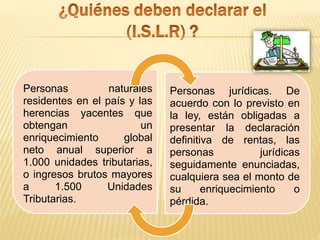 Personas naturales
residentes en el país y las
herencias yacentes que
obtengan un
enriquecimiento global
neto anual superior a
1.000 unidades tributarias,
o ingresos brutos mayores
a 1.500 Unidades
Tributarias.
Personas jurídicas. De
acuerdo con lo previsto en
la ley, están obligadas a
presentar la declaración
definitiva de rentas, las
personas jurídicas
seguidamente enunciadas,
cualquiera sea el monto de
su enriquecimiento o
pérdida.
 