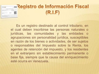 Es un registro destinado al control tributario, en
el cual deben inscribirse las personas naturales o
jurídicas, las comunidades y las entidades o
agrupaciones sin personalidad jurídica, susceptibles
en razón de los bienes o actividades, de ser sujetos
o responsables del Impuesto sobre la Renta, los
agentes de retención del impuesto, y los residentes
en el extranjero sin establecimiento permanente o
base fija, siempre que la causa del enriquecimiento
esté ocurra en Venezuela.
 