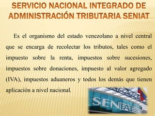 Es el organismo del estado venezolano a nivel central
que se encarga de recolectar los tributos, tales como el
impuesto sobre la renta, impuestos sobre sucesiones,
impuestos sobre donaciones, impuesto al valor agregado
(IVA), impuestos aduaneros y todos los demás que tienen
aplicación a nivel nacional.
 