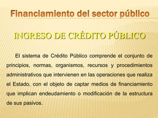 INGRESO DE CRÉDITO PÚBLICO
El sistema de Crédito Público comprende el conjunto de
principios, normas, organismos, recursos y procedimientos
administrativos que intervienen en las operaciones que realiza
el Estado, con el objeto de captar medios de financiamiento
que implican endeudamiento o modificación de la estructura
de sus pasivos.
 
