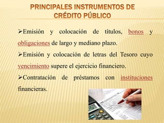 Emisión y colocación de títulos, bonos y
obligaciones de largo y mediano plazo.
Emisión y colocación de letras del Tesoro cuyo
vencimiento supere el ejercicio financiero.
Contratación de préstamos con instituciones
financieras.
 