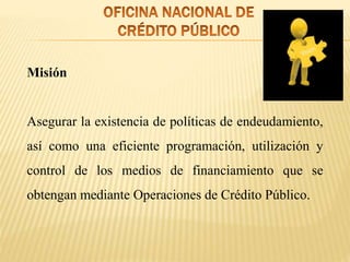 Misión
Asegurar la existencia de políticas de endeudamiento,
así como una eficiente programación, utilización y
control de los medios de financiamiento que se
obtengan mediante Operaciones de Crédito Público.
 