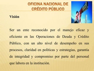 Visión
Ser un ente reconocido por el manejo eficaz y
eficiente en las Operaciones de Deuda y Crédito
Público, con un alto nivel de desempeño en sus
procesos, claridad en políticas y estrategias, garantía
de integridad y compromiso por parte del personal
que labora en la institución.
 