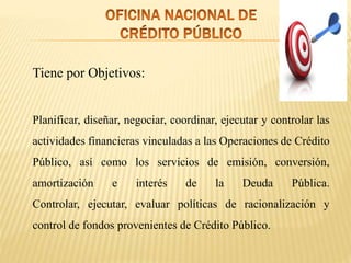 Tiene por Objetivos:
Planificar, diseñar, negociar, coordinar, ejecutar y controlar las
actividades financieras vinculadas a las Operaciones de Crédito
Público, así como los servicios de emisión, conversión,
amortización e interés de la Deuda Pública.
Controlar, ejecutar, evaluar políticas de racionalización y
control de fondos provenientes de Crédito Público.
 