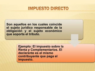 Son aquellos en los cuales coincide
el sujeto jurídico responsable de la
obligación y el sujeto económico
que soporta el tributo.
Ejemplo: El impuesto sobre la
Renta y Complementarios. El
declarante es el mismo
contribuyente que paga el
impuesto.
 