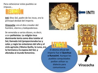 Inti: Dios Sol, padre de los incas, era la
principal deidad del imperio.
Viracocha: era el dios creador del
hombre, eterno y todopoderoso.
Se veneraba a varios dioses, es decir,
eran politeístas. La religión Inca
dominante tenía como dios tutelar al
Sol, llamado Inti (proporcionaba luz y
calor, y regía las estaciones del año y el
ciclo agrícola.) Mama Quilla, la Luna, era
la hermana y la esposa del Sol, y
afectaba al mundo femenino.
INTI
El idioma oficial del
imperio fue el Quechua
o Runasimi. Aunque los
pueblos conquistados
podían utilizar su
dialecto para
comunicarse.
Viracocha
Para cohesionar estos pueblos se
impuso…
 