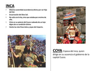 INCA
• Máxima autoridad ascendencia divina por ser hijo
del Sol.
• Encarnación del Dios Sol.
• No solo era la ley, sino que estaba por encima de
ella.
• Vivía en su palacio del Cuzco rodeado de un lujo
digno de su condición divina.
• Vestía las más finas telas y joyas del imperio.
COYA: Esposa del inca, quien
dirige en su ausencia el gobierno de la
capital Cuzco.
 
