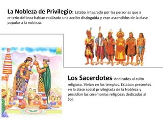 La Nobleza de Privilegio: Estaba integrado por las personas que a
criterio del Inca habían realizado una acción distinguida y eran ascendidos de la clase
popular a la nobleza.
Los Sacerdotes: dedicados al culto
religioso. Vivían en los templos. Estaban presentes
en la clase social privilegiada de la Nobleza y
presidían las ceremonias religiosas dedicadas al
Sol.
 