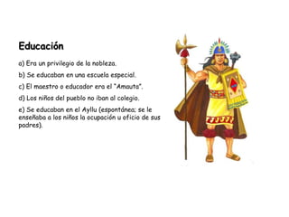 Educación
a) Era un privilegio de la nobleza.
b) Se educaban en una escuela especial.
c) El maestro o educador era el “Amauta”.
d) Los niños del pueblo no iban al colegio.
e) Se educaban en el Ayllu (espontánea; se le
enseñaba a los niños la ocupación u oficio de sus
padres).
 