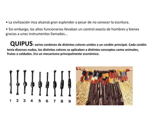 QUIPUS: varios cordones de distintos colores unidos a un cordón principal. Cada cordón
tenía diversos nudos, los distintos colores se aplicaban a distintos conceptos como animales,
frutos o soldados. Era un mecanismo principalmente económico.
• La civilización inca alcanzó gran esplendor a pesar de no conocer la escritura.
• Sin embargo, los altos funcionarios llevaban un control exacto de hombres y bienes
gracias a unos instrumentos llamados…
 