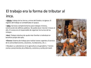 El trabajo era la forma de tributar al
inca.
• Minka: trabajo de las tierras y minas del Estado o la Iglesia. El
registro del trabajo se contabilizaba en quipus.
• Mita: Servicios complementarios para trabajos mineros,
construcción de edificios públicos. No podía durar más de 3 meses al
año. El curaca era el responsable de organizar los turnos de los
mitayos .
•Ayni: Trabajo colectivo de ayuda inter familiar o individual en
beneficio propio del ayllu.
•Chunca: Sistema de trabajo para realizar tareas urgentes al servicio
de la comunidad (sismos, aluviones, inundaciones, etc. ).
• Basaban su subsistencia en la agricultura y la ganadería. Y tenían
ciertos conocimientos de orfebrería, cerámica y confección textil.
 