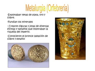 -Explotaban vetas de plata, oro y
cobre.
-Fundían los minerales
- Crearon figuras y joyas de diversas
formas y tamaños que mostraban la
riqueza del imperio.
-Conocieron el bronce (aleación de
cobre y estaño)
 