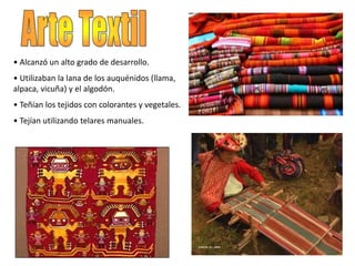 • Alcanzó un alto grado de desarrollo.
• Utilizaban la lana de los auquénidos (llama,
alpaca, vicuña) y el algodón.
• Teñían los tejidos con colorantes y vegetales.
• Tejían utilizando telares manuales.
 