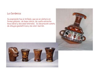 La Cerámica
Su expresión fue el Aríbalo, que es un cántaro en
forma globular, de base cónica, de cuello estrecho
boca labial y dos asas laterales. Su decoración consta
de dibujos geométricos y de color marrón.
 