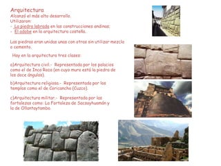 Arquitectura
Alcanzó el más alto desarrollo.
Utilizaron:
- La piedra labrada en las construcciones andinas;
- El adobe en la arquitectura costeña.
Las piedras eran unidas unas con otras sin utilizar mezcla
o cemento.
Hay en la arquitectura tres clases:
a)Arquitectura civil.- Representada por los palacios
como el de Inca Roca (en cuyo muro está la piedra de
los doce ángulos).
b)Arquitectura religiosa.- Representada por los
templos como el de Coricancha (Cuzco).
c)Arquitectura militar.- Representada por las
fortalezas como: La Fortaleza de Sacsayhuamán y
la de Ollantaytambo.
 