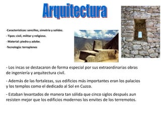 -Características: sencillez, simetría y solidez.
- Tipos: civil, militar y religioso.
- Material: piedra y adobe.
-Tecnología: terraplenes
- Los incas se destacaron de forma especial por sus extraordinarias obras
de ingeniería y arquitectura civil.
- Además de las fortalezas, sus edificios más importantes eran los palacios
y los templos como el dedicado al Sol en Cuzco.
- Estaban levantados de manera tan sólida que cinco siglos después aun
resisten mejor que los edificios modernos los envites de los terremotos.
 