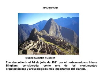 MACHU PICHU
CIUDAD SAGRADA Y SECRETA
Fue descubierta el 24 de julio de 1911 por el norteamericano Hiram
Bingham, considerada, como uno de los monumentos
arquitectónicos y arqueológicos más importantes del planeta.
 