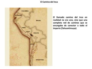 El Camino del Inca
El llamado camino del inca en
realidad no era uno, sino que una
completa red de caminos que se
encargaba de conectar a todo el
Imperio (Tahuantinsuyo)
 