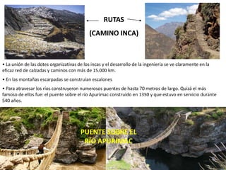 RUTAS
(CAMINO INCA)
PUENTE SOBRE EL
RÍO APURIMAC
• La unión de las dotes organizativas de los incas y el desarrollo de la ingeniería se ve claramente en la
eficaz red de calzadas y caminos con más de 15.000 km.
• En las montañas escarpadas se construían escalones
• Para atravesar los ríos construyeron numerosos puentes de hasta 70 metros de largo. Quizá el más
famoso de ellos fue: el puente sobre el río Apurimac construido en 1350 y que estuvo en servicio durante
540 años.
 