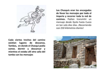 Los Chasquis eran los encargados
de llevar los mensajes por todo el
imperio y recorrer toda la red de
caminos. Podían transmitir un
mensaje desde Quito hasta Cuzco
en tan solo diez días. ¡Recorriendo
casi 250 kilómetros diarios!
Cada ciertos trechos del camino
existían lugares de descanso,
Tambos, en donde el Chasqui podía
comer, dormir y descansar y
mientras el estaba allí otro salía del
tambo con los mensajes
 