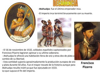 -Atahualpa: fue el último emperador inca.
-El imperio inca terminó bruscamente con su muerte.
- El 16 de noviembre de 1532, soldados españoles capitaneados por
Francisco Pizarro lograron apresar a su ultimo soberano.
- Atahualpa le ofreció una habitación llena de oro y otras dos de plata a
cambio de su libertad.
- Esta cantidad suponía aproximadamente la producción europea de oro
y plata durante 50 años. Fue el mayor rescate de la historia aunque para
Atahualpa resulto inútil ya que fue ejecutado en 1533.
Lo que supuso el fin del imperio.
Francisco
Pizarro
 