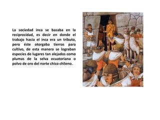 La sociedad inca se basaba en la
reciprocidad, es decir en donde el
trabajo hacia el inca era un tributo,
pero éste otorgaba tierras para
cultivo, de esta manera se lograban
especies de lugares tan alejados como
plumas de la selva ecuatoriana o
polvo de oro del norte chico chileno.
 