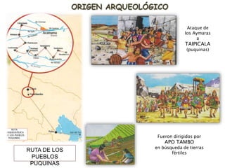 ORIGEN ARQUEOLÓGICO
RUTA DE LOS
PUEBLOS
PUQUINAS
Ataque de
los Aymaras
a
TAIPICALA
(puquinas)
Fueron dirigidos por
APO TAMBO
en búsqueda de tierras
fértiles
 