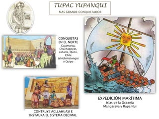 TUPAC YUPANQUI
MAS GRANDE CONQUISTADOR
CONQUISTAS
EN EL NORTE
Cajamarca,
Chachapoyas,
cañaris, Quito,
Chile
(chichimalongo)
y Quipo
EXPEDICIÓN MARÍTIMA
Islas de la Oceanía
Mangareva y Rapa Nui
CONTRUYE ACLLAHUASI E
INSTAURA EL SISTEMA DECIMAL
 