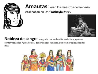 Amautas: eran los maestros del imperio,
enseñaban en los ‘’Yachayhuasis’’.
Nobleza de sangre: integrada por los familiares del Inca, quienes
conformaban los Ayllus Reales, denominados Panacas, que eran propiedades del
Inca.
 