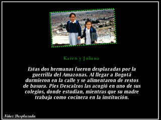 Karen y Juliana Estas dos hermanas fueron desplazadas por la guerrilla del Amazonas. Al llegar a Bogotá durmieron en la calle y se alimentaron de restos de basura. Pies Descalzos las acogió en uno de sus colegios, donde estudian, mientras que su madre trabaja como cocinera en la institución. Niñez Desplazada 