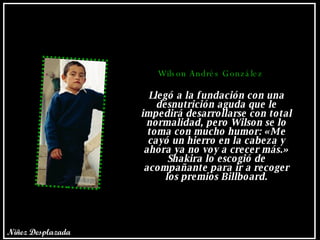 Wilson Andrés González Llegó a la fundación con una desnutrición aguda que le impedirá desarrollarse con total normalidad, pero Wilson se lo toma con mucho humor: «Me cayó un hierro en la cabeza y ahora ya no voy a crecer más.» Shakira lo escogió de acompañante para ir a recoger los premios Billboard. Niñez Desplazada 