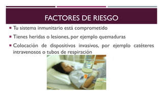 FACTORES DE RIESGO
 Tu sistema inmunitario está comprometido
 Tienes heridas o lesiones, por ejemplo quemaduras
 Colocación de dispositivos invasivos, por ejemplo catéteres
intravenosos o tubos de respiración
 