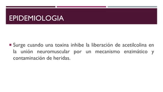 EPIDEMIOLOGIA
 Surge cuando una toxina inhibe la liberación de acetilcolina en
la unión neuromuscular por un mecanismo enzimático y
contaminación de heridas.
 
