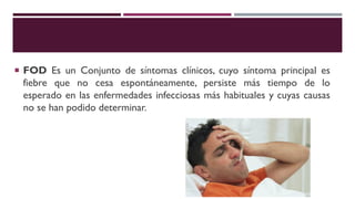  FOD Es un Conjunto de síntomas clínicos, cuyo síntoma principal es
fiebre que no cesa espontáneamente, persiste más tiempo de lo
esperado en las enfermedades infecciosas más habituales y cuyas causas
no se han podido determinar.
 