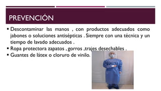 PREVENCIÓN
 Descontaminar las manos , con productos adecuados como
jabones o soluciones antisépticas . Siempre con una técnica y un
tiempo de lavado adecuados .
 Ropa protectora zapatos , gorros ,trajes desechables .
 Guantes de látex o cloruro de vinilo.
 
